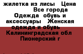 жилетка из лисы › Цена ­ 3 700 - Все города Одежда, обувь и аксессуары » Женская одежда и обувь   . Калининградская обл.,Пионерский г.